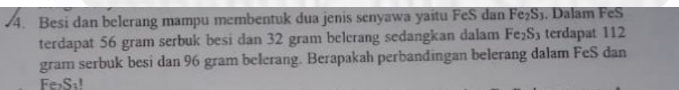 Besi dan belerang mampu membentuk dua jenis senyawa yaitu FeS dan Fe₂S3. Dalam FeS 
terdapat 56 gram serbuk besi dan 32 gram belcrang sedangkan dalam Fe₂S₃ terdapat 112
gram serbuk besi dan 96 gram belerang. Berapakah perbandingan belerang dalam FeS dan
Fe>S₁!