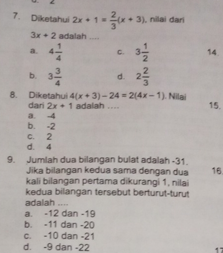 Diketahui 2x+1= 2/3 (x+3) , nilai dari
3x+2 adalah ....
a. 4 1/4  3 1/2  14.
C.
b. 3 3/4  2 2/3 
d.
8. Diketahui 4(x+3)-24=2(4x-1). Nilai
dari 2x+1 adalah .... 15.
a. -4
b. -2
c. 2
d. 4
9. Jumlah dua bilangan bulat adalah -31.
Jika bilangan kedua sama dengan dua 16
kali bilangan pertama dikurangi 1, nilai
kedua bilangan tersebut berturut-turut
adalah ....
a. -12 dan -19
b. -11 dan -20
c. -10 dan -21
d. -9 dan -22 17