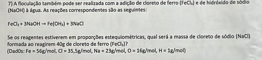 A floculação também pode ser realizada com a adição de cloreto de ferro (FeCl_3) e de hidróxido de sódio 
(NaOH) à água. As reações correspondentes são as seguintes:
FeCl_3+3NaOHto Fe(OH_3)+3NaCl
Se os reagentes estiverem em proporções estequiométricas, qual será a massa de cloreto de sódio (NaCl) 
formada ao reagirem 40g de cloreto de ferro ( (FeCl_3) ? 
(Dad0s: Fe =56g/mol, Cl=35, 5g/mol, Na=23g/mol, O=16g/mol, H=1g/mol)