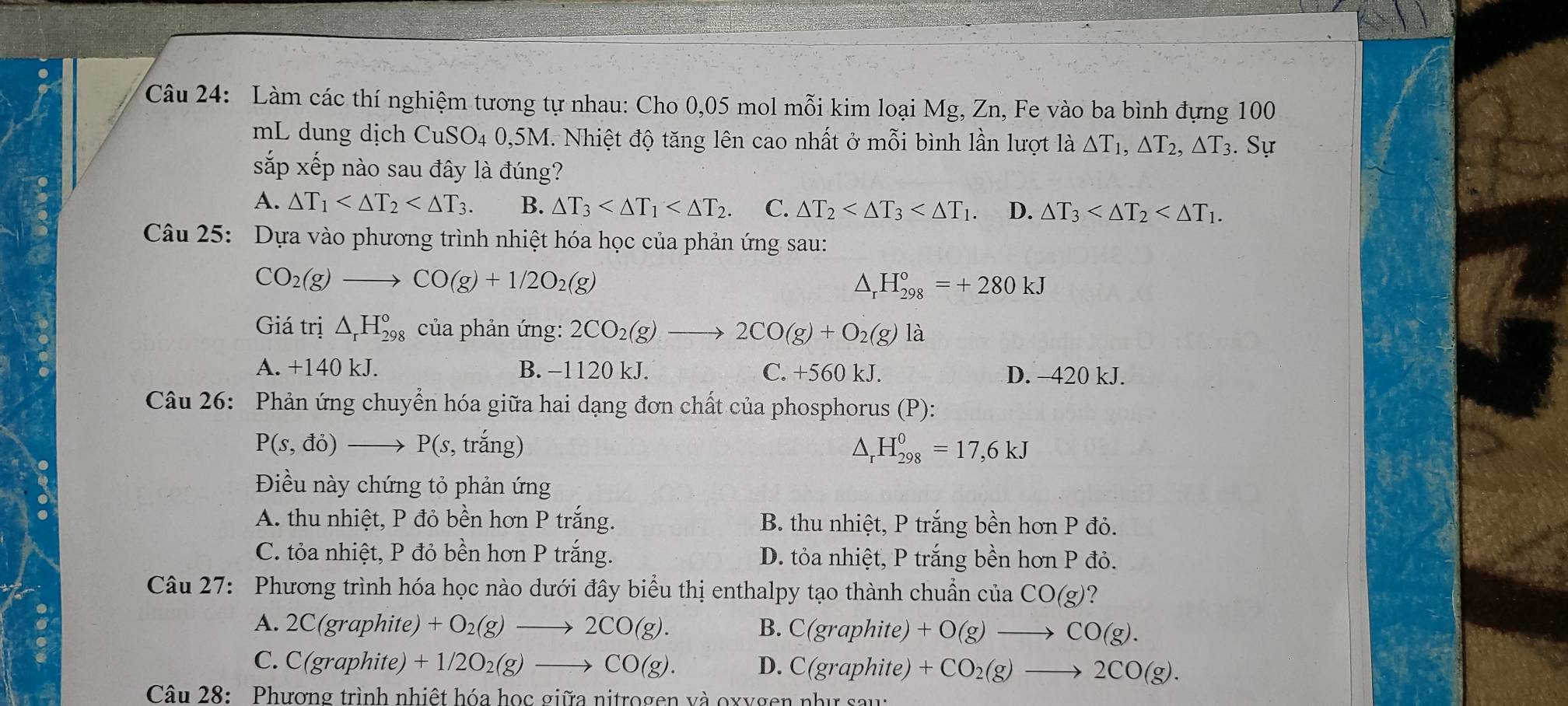 Làm các thí nghiệm tương tự nhau: Cho 0,05 mol mỗi kim loại Mg, Zn, Fe vào ba bình đựng 100
mL dung dịch CuSO4 0,5M. Nhiệt độ tăng lên cao nhất ở mỗi bình lần lượt là △ T_1,△ T_2,△ T_3. Sự
sắp xếp nào sau đầy là đúng?
A. △ T_1 B. △ T_3 C. △ T_2 D. △ T_3
Câu 25: Dựa vào phương trình nhiệt hóa học của phản ứng sau:
CO_2(g)to CO(g)+1/2O_2(g)
△ _rH_(298)°=+280kJ
Giá trị △ _rH_(298)° của phản ứng: 2CO_2(g)to 2CO(g)+O_2(g)la
A. +140 kJ. B. −1120 kJ. C. +560 kJ. D. -420 kJ.
Câu 26: Phản ứng chuyển hóa giữa hai dạng đơn chất của phosphorus (P):
P(s,do)to P(s, , trắng) △ _rH_(298)^0=17,6kJ
Điều này chứng tỏ phản ứng
A. thu nhiệt, P đỏ bền hơn P trắng. B. thu nhiệt, P trắng bền hơn P đỏ.
C. tỏa nhiệt, P đỏ bền hơn P trắng. D. tỏa nhiệt, P trắng bền hơn P đỏ.
Câu 27: Phương trình hóa học nào dưới đây biểu thị enthalpy tạo thành chuẩn của CO(g) 7
A. 2C(graphite) +O_2(g)to 2CO(g). B. C(graphite) +O(g)to CO(g).
C. C(graphite) +1/2O_2(g)to CO(g). D. C(graphite) +CO_2(g)to 2CO(g).
Câu 28: Phương trình nhiệt hóa học giữa nitrogen và oxygen như sau: