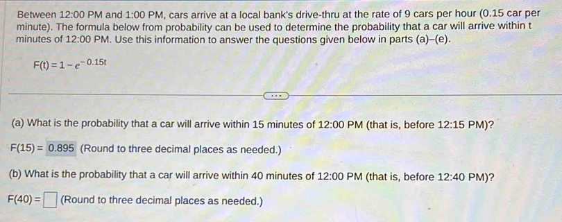 Between 12:00 PM and 1:00 PM, cars arrive at a local bank's drive-thru at the rate of 9 cars per hour (0.15 car per
minute). The formula below from probability can be used to determine the probability that a car will arrive within t
minutes of 12:00 PM. Use this information to answer the questions given below in parts (a)-(e).
F(t)=1-e^(-0.15t)
(a) What is the probability that a car will arrive within 15 minutes of 12:00 PM (that is, before 12:15 PM )?
F(15)=0.895 (Round to three decimal places as needed.) 
(b) What is the probability that a car will arrive within 40 minutes of 12:00 PM (that is, before 12:40 PM)?
F(40)=□ (Round to three decimal places as needed.)