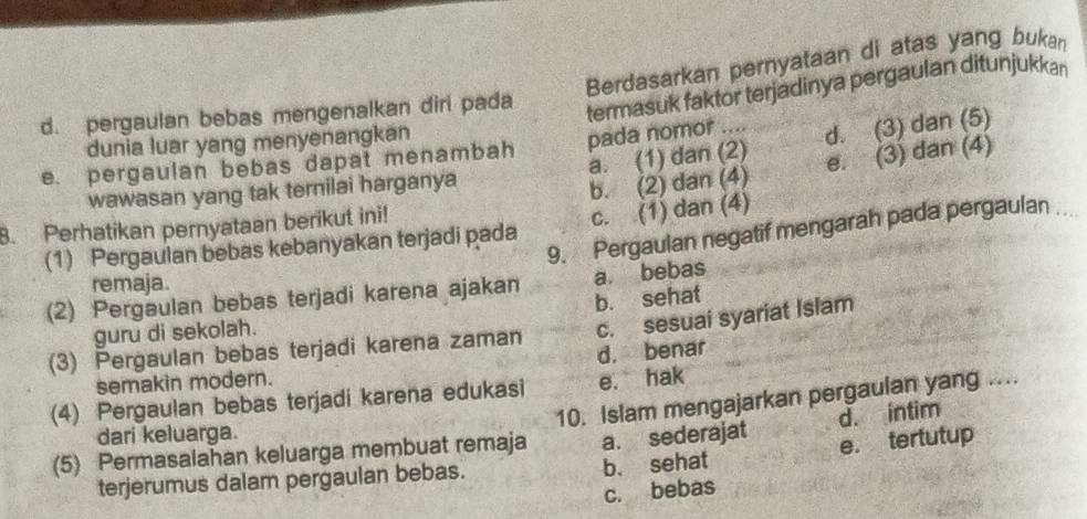 Berdasarkan pernyataan di atas yang bukan
d. pergaulan bebas mengenalkan diri pada
termasuk faktor terjadinya pergaulan ditunjukkan
dunia luar yang menyenangkan
e. pergaulan bebas dapat menambah pada nomor .... d. (3) dan (5)
b. (2) dan (4) e. (3) dan (4)
wawasan yang tak ternilai harganya a. (1) dan (2)
8. Perhatikan pernyataan berikut ini!
9. Pergaulan negatif mengarah pada pergaulan
(1) Pergaulan bebas kebanyakan terjadi pada c. (1) dan (4)
remaja.
(2) Pergaulan bebas terjadi karena ajakan a. bebas
guru di sekolah. b. sehat
(3) Pergaulan bebas terjadi karena zaman c. sesuai syariat Islam
semakin modern. d. benar
(4) Pergaulan bebas terjadi karena edukasi e. hak
(5) Permasalahan keluarga membuat remaja 10. Islam mengajarkan pergaulan yang ....
dari keluarga.
a. sederajat d. intim
terjerumus dalam pergaulan bebas. b. sehat e. tertutup
c. bebas