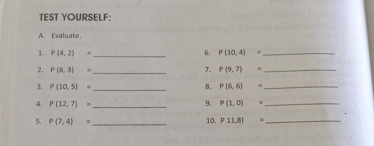 TEST YOURSELF: 
A. Evaluate. 
1. P(4,2)= _ 6. P(10,4)= _ 
2. P(8,3)= _7. P(9,7)= _ 
3. P(10,5)= _8, P(6,6)= _ 
4. P(12,7)= _9. P(1,0)= _ 
5. P(7,4)= _10. P11,8)= _