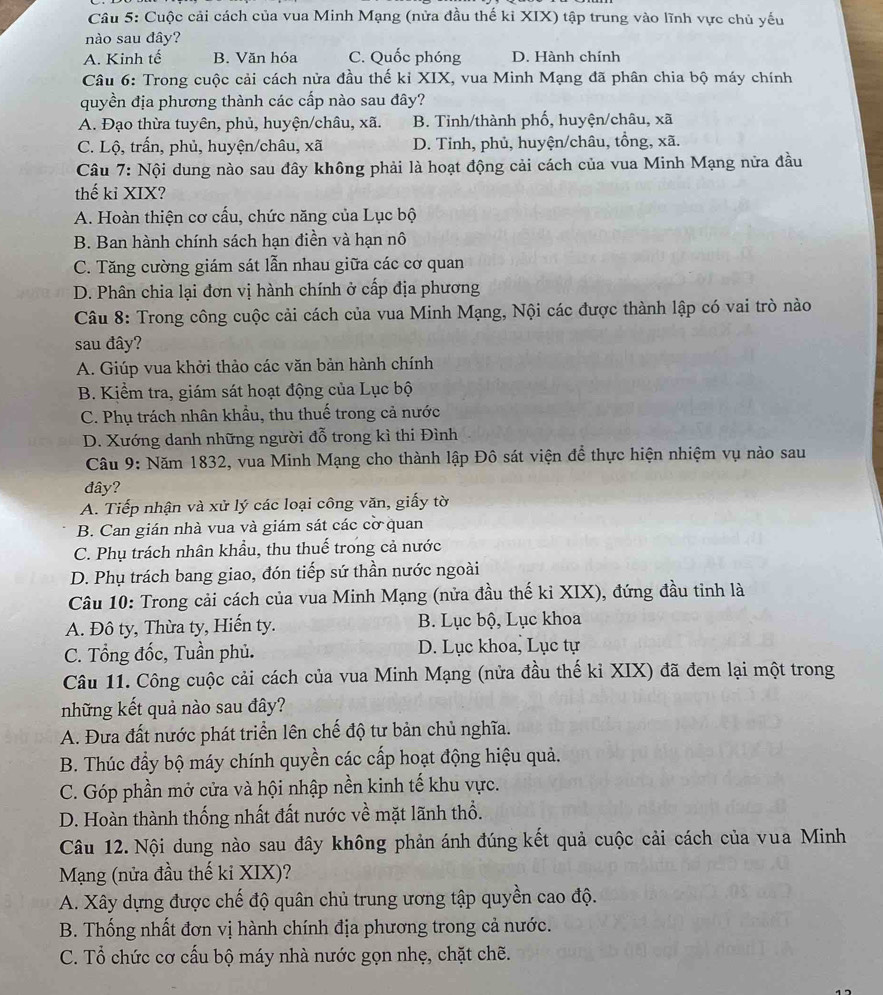 Cuộc cải cách của vua Minh Mạng (nửa đầu thế kỉ XIX) tập trung vào lĩnh vực chủ yếu
nào sau đây?
A. Kinh tế B. Văn hóa C. Quốc phóng D. Hành chính
Câu 6: Trong cuộc cải cách nửa đầu thế kỉ XIX, vua Minh Mạng đã phân chia bộ máy chính
quyền địa phương thành các cấp nào sau đây?
A. Đạo thừa tuyên, phủ, huyện/châu, xã. B. Tỉnh/thành phố, huyện/châu, xã
C. Lộ, trấn, phủ, huyện/châu, xã D. Tinh, phủ, huyện/châu, tổng, xã.
Câu 7: Nội dung nào sau đây không phải là hoạt động cải cách của vua Minh Mạng nửa đầu
thế ki XIX?
A. Hoàn thiện cơ cấu, chức năng của Lục bộ
B. Ban hành chính sách hạn điền và hạn nô
C. Tăng cường giám sát lẫn nhau giữa các cơ quan
D. Phân chia lại đơn vị hành chính ở cấp địa phương
Câu 8: Trong công cuộc cải cách của vua Minh Mạng, Nội các được thành lập có vai trò nào
sau đây?
A. Giúp vua khởi thảo các văn bản hành chính
B. Kiểm tra, giám sát hoạt động của Lục bộ
C. Phụ trách nhân khẩu, thu thuế trong cả nước
D. Xướng danh những người đỗ trong kì thi Đình
Câu 9: Năm 1832, vua Minh Mạng cho thành lập Đô sát viện để thực hiện nhiệm vụ nào sau
đây?
A. Tiếp nhận và xử lý các loại công văn, giấy tờ
B. Can gián nhà vua và giám sát các cờ quan
C. Phụ trách nhân khẩu, thu thuế trong cả nước
D. Phụ trách bang giao, đón tiếp sứ thần nước ngoài
Câu 10: Trong cải cách của vua Minh Mạng (nửa đầu thế ki XIX), đứng đầu tinh là
A. Đô ty, Thừa ty, Hiến ty. B. Lục bộ, Lục khoa
C. Tổng đốc, Tuần phủ. D. Lục khoa, Lục tự
Câu 11. Công cuộc cải cách của vua Minh Mạng (nửa đầu thế kỉ XIX) đã đem lại một trong
những kết quả nào sau đây?
A. Đưa đất nước phát triển lên chế độ tư bản chủ nghĩa.
B. Thúc đầy bộ máy chính quyền các cấp hoạt động hiệu quả.
C. Góp phần mở cửa và hội nhập nền kinh tế khu vực.
D. Hoàn thành thống nhất đất nước về mặt lãnh thổ.
Câu 12. Nội dung nào sau đây không phản ánh đúng kết quả cuộc cải cách của vua Minh
Mạng (nửa đầu thế ki XIX)?
A. Xây dựng được chế độ quân chủ trung ương tập quyền cao độ.
B. Thống nhất đơn vị hành chính địa phương trong cả nước.
C. Tổ chức cơ cấu bộ máy nhà nước gọn nhẹ, chặt chẽ.