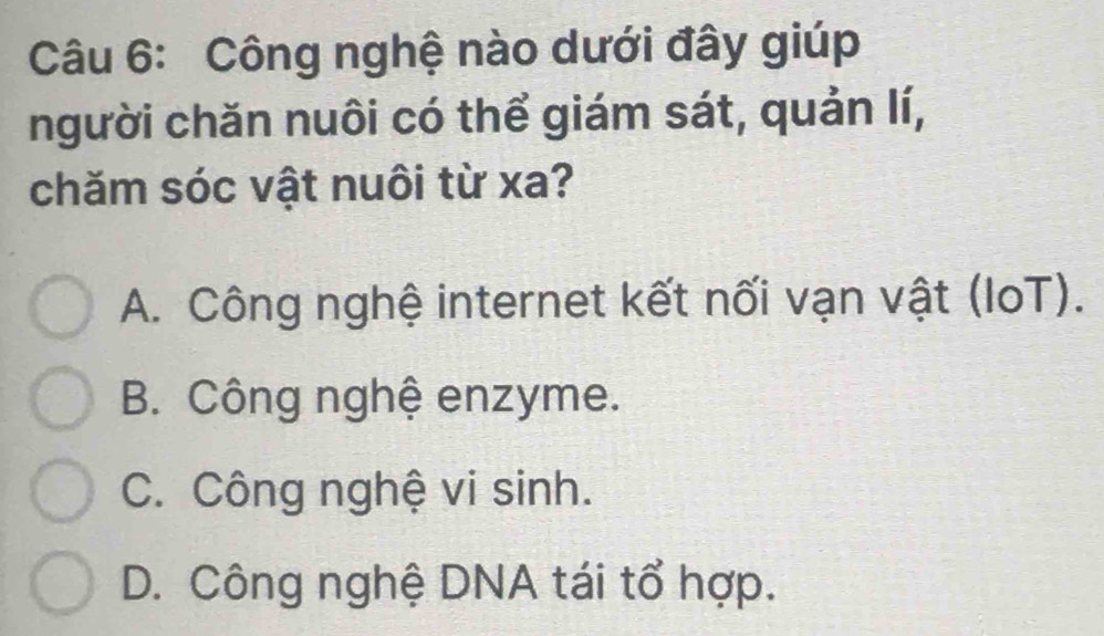 Công nghệ nào dưới đây giúp
người chăn nuôi có thể giám sát, quản lí,
chăm sóc vật nuôi từ xa?
A. Công nghệ internet kết nối vạn vật (IoT).
B. Công nghệ enzyme.
C. Công nghệ vi sinh.
D. Công nghệ DNA tái tổ hợp.