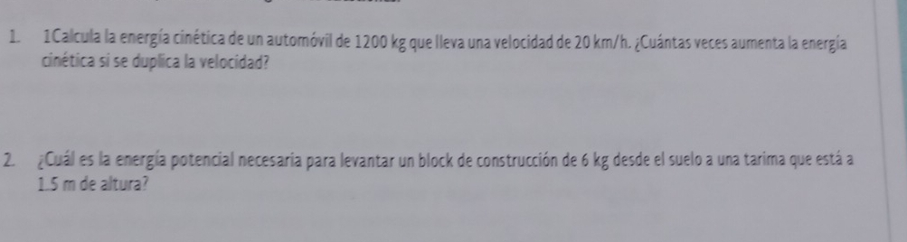 1Calcula la energía cinética de un automóvil de 1200 kg que lleva una velocidad de 20 km/h. ¿Cuántas veces aumenta la energía 
cinética si se duplica la velocidad? 
2. ¿Cuál es la energía potencial necesaria para levantar un block de construcción de 6 kg desde el suelo a una tarima que está a
1.5 m de altura?