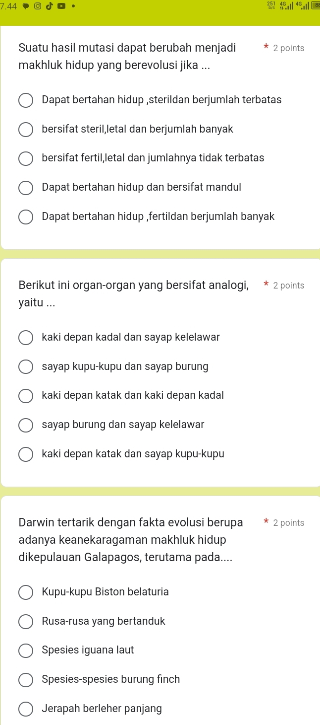 7.44 251 wl
Suatu hasil mutasi dapat berubah menjadi 2 points
makhluk hidup yang berevolusi jika ...
Dapat bertahan hidup ,sterildan berjumlah terbatas
bersifat steril,letal dan berjumlah banyak
bersifat fertil,letal dan jumlahnya tidak terbatas
Dapat bertahan hidup dan bersifat mandul
Dapat bertahan hidup ,fertildan berjumlah banyak
Berikut ini organ-organ yang bersifat analogi, * 2 points
yaitu ...
kaki depan kadal dan sayap kelelawar
sayap kupu-kupu dan sayap burung
kaki depan katak dan kaki depan kadal
sayap burung dan sayap kelelawar
kaki depan katak dan sayap kupu-kupu
Darwin tertarik dengan fakta evolusi berupa 2 points
adanya keanekaragaman makhluk hidup
dikepulauan Galapagos, terutama pada....
Kupu-kupu Biston belaturia
Rusa-rusa yang bertanduk
Spesies iguana laut
Spesies-spesies burung finch
Jerapah berleher panjang