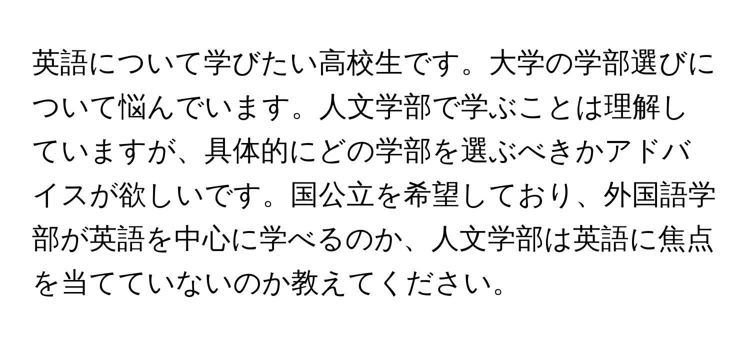 英語について学びたい高校生です。大学の学部選びについて悩んでいます。人文学部で学ぶことは理解していますが、具体的にどの学部を選ぶべきかアドバイスが欲しいです。国公立を希望しており、外国語学部が英語を中心に学べるのか、人文学部は英語に焦点を当てていないのか教えてください。