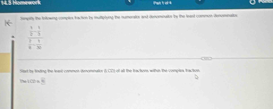 14.5 Homework Part 1 ol 4 
Simplity the following complex fraction by multiplying the numerator and denominator by the least common denominator
frac  1/2 - 1/3  7/8 - 1/30 
Start by finding the least common denominator (LCD) of all the fractions within the complex fracton 
The LCD is overline 5