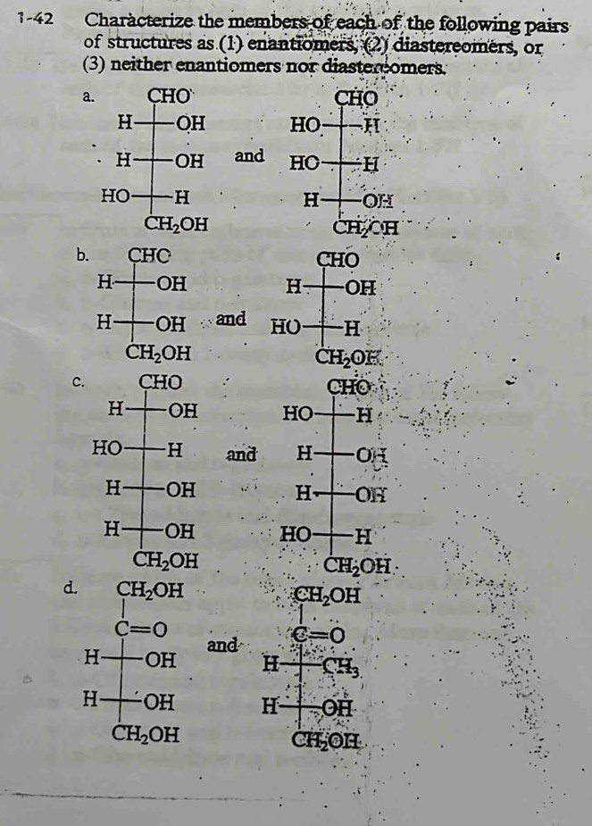 1-42 Characterize the members of each of the following pairs
of structures as (1) enantiomers, (2) diastereomers, or
(3) neither enantiomers nor diaster omers.
a. CHO
HO   
and HC ) H
H f- , 
CH CH
b 
and 
c. CHO
HO -FI
IT Hto OH
Hto OH
HO+H
CH_2OH
d CH_2OH
and e=0
CH_3
J: -OH
C H_2OH