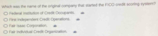 Which was the name of the original company that started the FICO credit scoring system?
Federal Institution of Credit Occupants.
First Independent Credit Operations.
Fair Isaac Corporation.
Fair Individual Credit Organization.