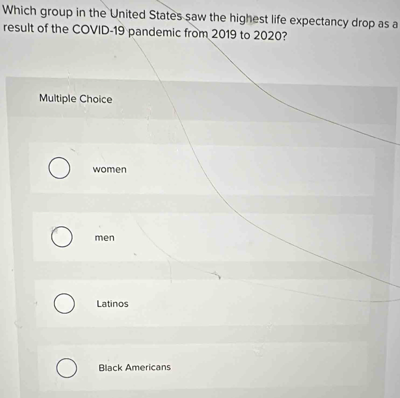 Which group in the United States saw the highest life expectancy drop as a
result of the COVID- 19 pandemic from 2019 to 2020?
Multiple Choice
women
men
Latinos
Black Americans