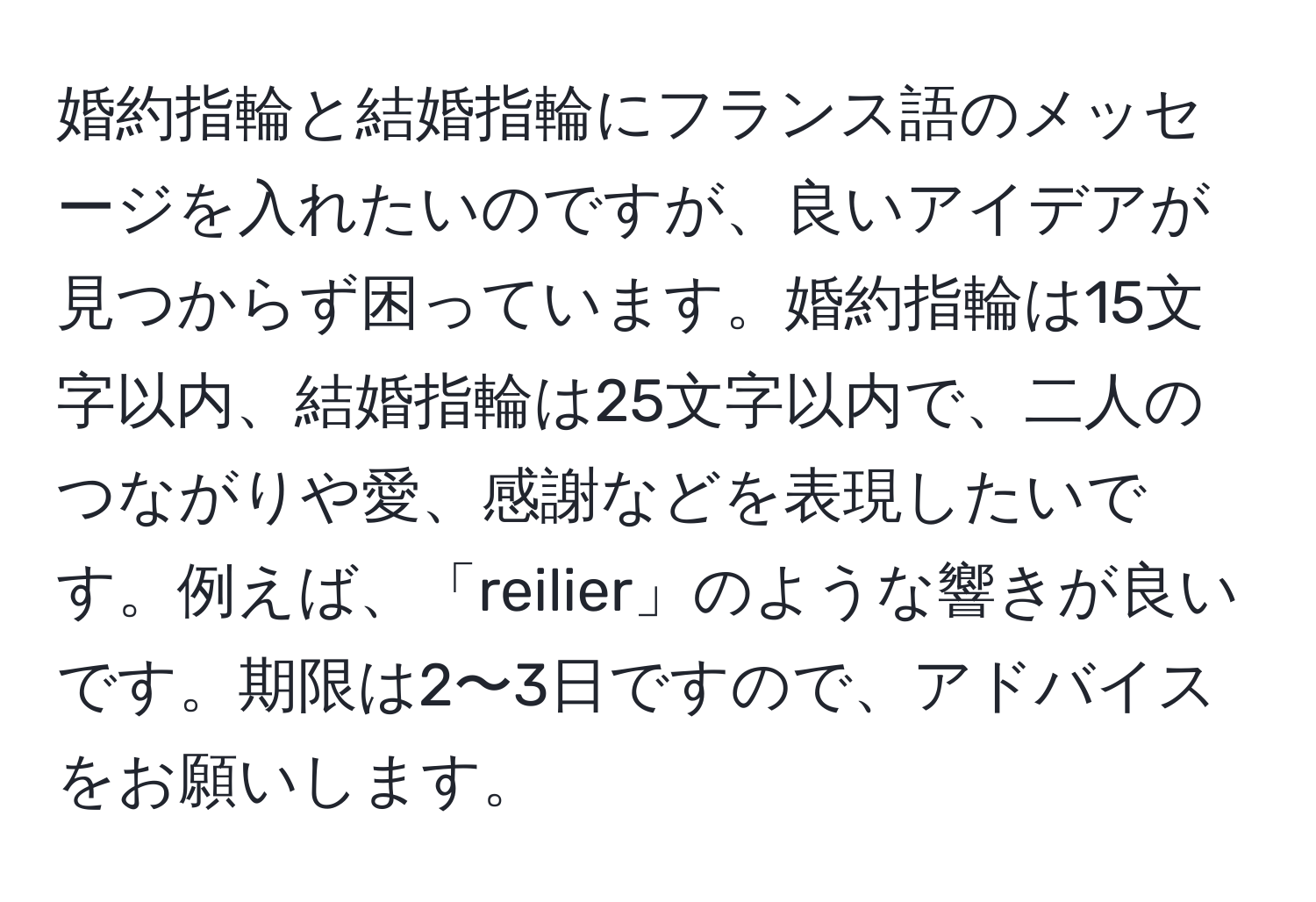 婚約指輪と結婚指輪にフランス語のメッセージを入れたいのですが、良いアイデアが見つからず困っています。婚約指輪は15文字以内、結婚指輪は25文字以内で、二人のつながりや愛、感謝などを表現したいです。例えば、「reilier」のような響きが良いです。期限は2〜3日ですので、アドバイスをお願いします。