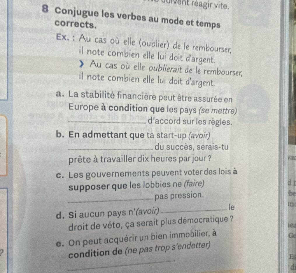 duivent réagir vite. 
8 Conjugue les verbes au mode et temps 
corrects. 
Ex. : Au cas où elle (oublier) de le rembourser, 
il note combien elle lui doit d'argent. 
》 Au cas où elle oublierait de le rembourser, 
il note combien elle lui doit d'argent. 
a. La stabilité financière peut être assurée en 
Europe à condition que les pays (se mettre) 
_d'accord sur les règles. 
b. En admettant que ta start-up (avoir) 
_du succès, serais-tu 
prête à travailler dix heures par jour ? vat 
c. Les gouvernements peuvent voter des lois à 
supposer que les lobbies ne (faire) 
dī 
_pas pression. 
be 
m 
d. Si aucun pays n'(avoir)_ 
le 
droit de véto, ça serait plus démocratique ? 
lea 
e. On peut acquérir un bien immobilier, à 
Ge 
_ 
2 
condition de (ne pas trop s’endetter) 
E 
. 
d