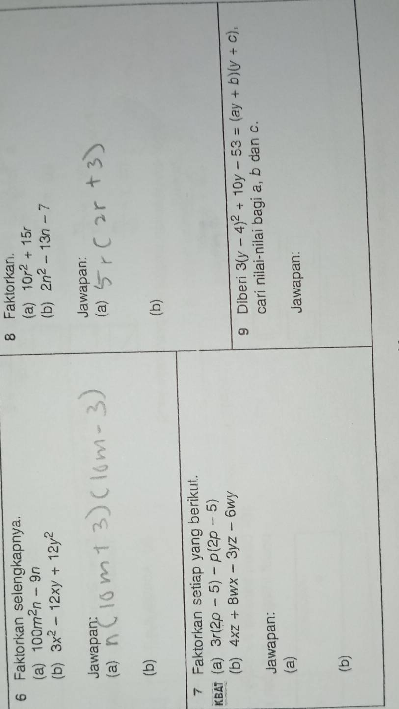 Faktorkan selengkapnya. 
8 Faktorkan. 
(a) 100m^2n-9n
(a) 10r^2+15r
(b) 3x^2-12xy+12y^2
(b) 2n^2-13n-7
Jawapan: 
Jawapan: 
(a) 
(a) 
(b) 
(b) 
7 Faktorkan setiap yang berikut. 
KBAT (a) 3r(2p-5)-p(2p-5)
(b) 4xz+8wx-3yz-6wy 3(y-4)^2+10y-53=(ay+b)(y+c), 
9 Diberi 
Jawapan: cari nilai-nilai bagi a, b dan c. 
(a) 
Jawapan: 
(b)