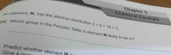 Chapter 5 
Chemical Formula 
An element, M, has the electron distribution 2+8+18+3. 
(a) Which group in the Periodic Table is element M likely to be in? 
Predict whether element M i 
Give a r