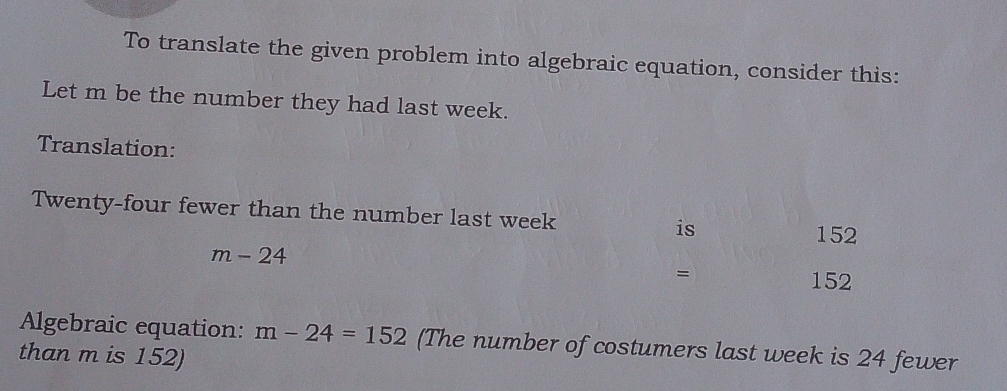 To translate the given problem into algebraic equation, consider this: 
Let m be the number they had last week. 
Translation: 
Twenty-four fewer than the number last week is
152
m-24
=
152
Algebraic equation: m-24=152 (The number of costumers last week is 24 fewer 
than m is 152)