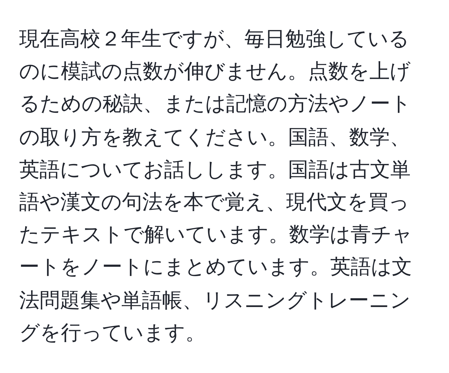 現在高校２年生ですが、毎日勉強しているのに模試の点数が伸びません。点数を上げるための秘訣、または記憶の方法やノートの取り方を教えてください。国語、数学、英語についてお話しします。国語は古文単語や漢文の句法を本で覚え、現代文を買ったテキストで解いています。数学は青チャートをノートにまとめています。英語は文法問題集や単語帳、リスニングトレーニングを行っています。