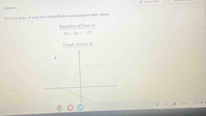 Watch Video 
Question 
Find the slope of each line defined below and compare their values. 
Equation of Line A :
2x-3y=-12
Graph of Line B : 
UB Nàw 24 9