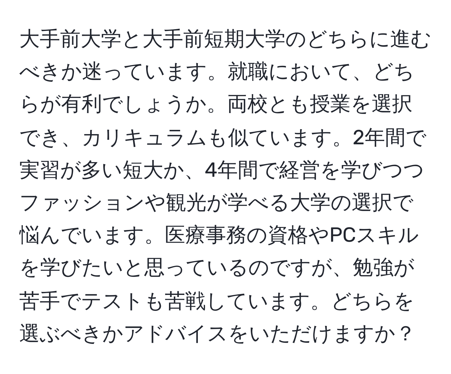 大手前大学と大手前短期大学のどちらに進むべきか迷っています。就職において、どちらが有利でしょうか。両校とも授業を選択でき、カリキュラムも似ています。2年間で実習が多い短大か、4年間で経営を学びつつファッションや観光が学べる大学の選択で悩んでいます。医療事務の資格やPCスキルを学びたいと思っているのですが、勉強が苦手でテストも苦戦しています。どちらを選ぶべきかアドバイスをいただけますか？