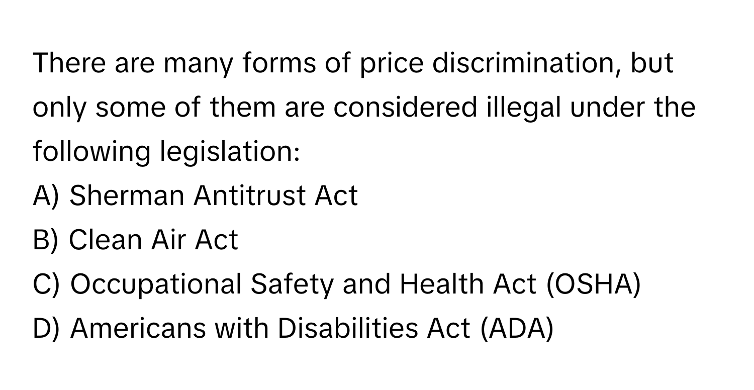 There are many forms of price discrimination, but only some of them are considered illegal under the following legislation:

A) Sherman Antitrust Act 
B) Clean Air Act 
C) Occupational Safety and Health Act (OSHA) 
D) Americans with Disabilities Act (ADA)