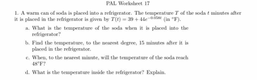 PAL Worksheet 17 
1. A warm can of soda is placed into a refrigerator. The temperature T of the soda t minutes after 
it is placed in the refrigerator is given by T(t)=39+44e^(-0.058t)(in°F). 
a. What is the temperature of the soda when it is placed into the 
refrigerator? 
b. Find the temperature, to the nearest degree, 15 minutes after it is 
placed in the refrigerator. 
c. When, to the nearest minute, will the temperature of the soda reach
48°F
d. What is the temperature inside the refrigerator? Explain.