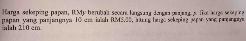 Harga sekeping papan, RMy berubah secara langsung dengan panjang, p. Jika harga sekeping 
papan yang panjangnya 10 cm ialah RM5.00, hitung harga sekeping papan yang panjangnya 
ialah 210 cm.