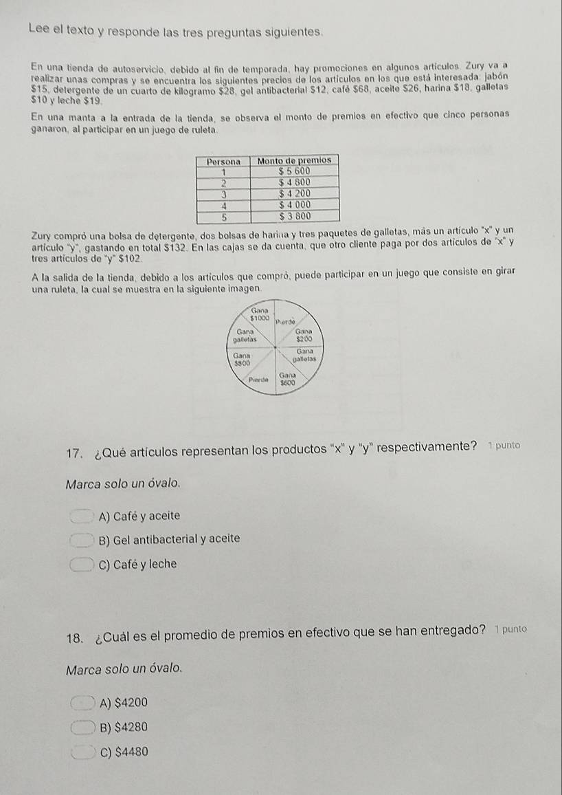 Lee el texto y responde las tres preguntas siguientes.
En una tienda de autoservicio, debido al fin de temporada, hay promociones en algunos artículos. Zury va a
realizar unas compras y se encuentra los siguientes precios de los artículos en los que está interesada: jabón
$15, detergente de un cuarto de kilogramo $28, gel antibacterial $12, café $68, aceite $26, harina $18, galletas
$10 y leche $19.
En una manta a la entrada de la tienda, se obsería el monto de premios en efectivo que cinco personas
ganaron, al participar en un juego de ruleta.
Zury compró una bolsa de detergente, dos bolsas de harina y tres paquetes de galletas, más un artículo '' x '' y un
artículo '' y '', gastando en total $132. En las cajas se da cuenta, que otro cliente paga por dos artículos de '' x '' y
tres artículos de ' y" $102.
A la salida de la tienda, debido a los artículos que compró, puede participar en un juego que consiste en giran
una ruleta, la cual se muestra en la siquiente imagen
17. ¿Qué artículos representan los productos “ x' y "y" respectivamente? 1 punto
Marca solo un óvalo.
A) Café y aceite
B) Gel antibacterial y aceite
C) Café y leche
18. ¿Cuál es el promedio de premios en efectivo que se han entregado? 1 punto
Marca solo un óvalo.
A) $4200
B) $4280
C) $4480