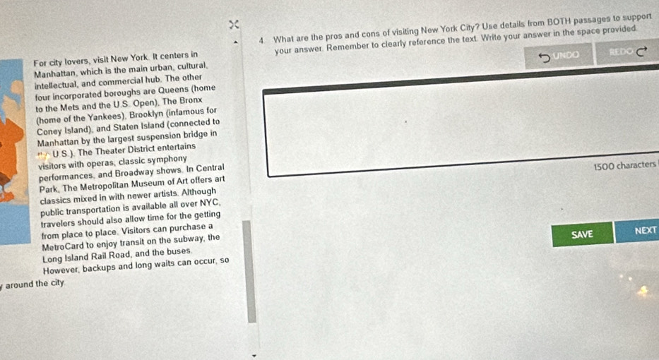 What are the pros and cons of visiting New York City? Use details from BOTH passages to support 
For city lovers, visit New York. It centers in your answer. Remember to clearly reference the text. Write your answer in the space provided. 
Manhattan, which is the main urban, cultural, 
intellectual, and commercial hub. The other ÜNDO DO 
four incorporated boroughs are Queens (home 
to the Mets and the U.S. Open), The Bronx 
(home of the Yankees), Brooklyn (infamous for 
Coney Island), and Staten Isiand (connected to 
Manhattan by the largest suspension bridge in 
* △ U.S.). The Theater District entertains 
visitors with operas, classic symphony 
performances, and Broadway shows. In Central 
Park The Metropolitan Museum of Art offers art 
classics mixed in with newer artists. Although 1500 characters 
public transportation is available all over NYC, 
travelers should also allow time for the getting 
from place to place. Visitors can purchase a 
MetroCard to enjoy transit on the subway, the SAVE NEXT 
Long Island Rail Road, and the buses. 
However, backups and long waits can occur, so 
around the city