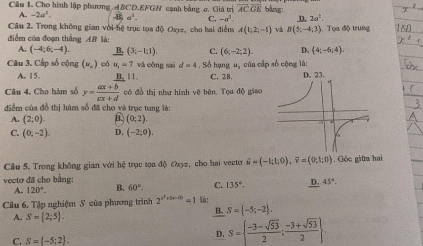 Cho hình lập phương /ABCD.EFGH cạnh bằng a. Giá trị overline AC.overline GE bằng:
A. -2a^2. B. a^2. C. -a^2. D. 2a^2.
Câu 2. Trong không gian với hệ trục tọa độ Oxyz, cho hai điểm A(1;2;-1) và B(5;-4;3). Tọa độ trung
điểm của đoạn thắng AB là:
A. (-4;6;-4). B. (3;-1;1). C. (6;-2;2). D. (4;-6;4).
Câu 3. Cấp số cộng (u_n) có u_1=7 và công sai d=4. Số hạng u_3 của cấp số cộng là:
A. 15. B. 11. C. 28. D. 23.
Câu 4. Cho hàm số y= (ax+b)/cx+d  có đồ thị như hình vẽ bên. Tọa độ giao
điểm của đồ thị hàm số đã cho và trục tung là:
A. (2;0). B. (0;2).
C. (0;-2). D. (-2;0).
Câu 5. Trong không gian với hệ trục tọa độ Oxyz, cho hai vectơ vector u=(-1;1;0),vector v=(0;1;0). Góc giữa hai
vectơ đã cho bằng:
D. 45°.
A. 120°.
B. 60°.
C. 135°.
Câu 6. Tập nghiệm S của phương trình 2^(x^2)+3x-10=1 là:
A. S= 2;5 .
B. S= -5;-2 .
C. S= -5;2 .
D. S=  (-3-sqrt(53))/2 ; (-3+sqrt(53))/2  .