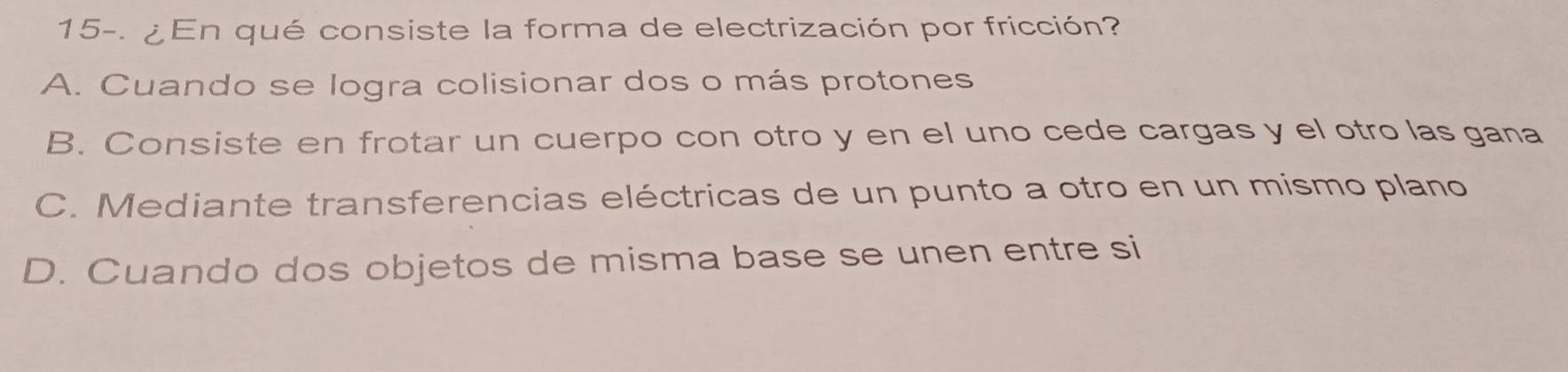 15-. ¿En qué consiste la forma de electrización por fricción?
A. Cuando se logra colisionar dos o más protones
B. Consiste en frotar un cuerpo con otro y en el uno cede cargas y el otro las gana
C. Mediante transferencias eléctricas de un punto a otro en un mismo plano
D. Cuando dos objetos de misma base se unen entre si