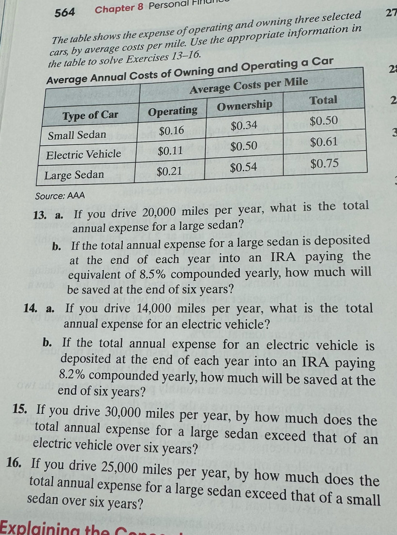 564 Chapter 8 Personal Finu 
The table shows the expense of operating and owning three selected 27
cars, by average costs per mile. Use the appropriate information in 
the table to solve Exercises 13-16. 
ng a Car 
2 
2 
3 
Source: AAA 
13. a. If you drive 20,000 miles per year, what is the total 
annual expense for a large sedan? 
b. If the total annual expense for a large sedan is deposited 
at the end of each year into an IRA paying the 
equivalent of 8.5% compounded yearly, how much will 
be saved at the end of six years? 
14. a. If you drive 14,000 miles per year, what is the total 
annual expense for an electric vehicle? 
b. If the total annual expense for an electric vehicle is 
deposited at the end of each year into an IRA paying
8.2% compounded yearly, how much will be saved at the 
end of six years? 
15. If you drive 30,000 miles per year, by how much does the 
total annual expense for a large sedan exceed that of an 
electric vehicle over six years? 
16. If you drive 25,000 miles per year, by how much does the 
total annual expense for a large sedan exceed that of a small 
sedan over six years? 
Expla in in g th