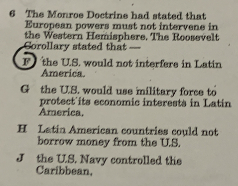 The Monroe Doctrine had stated that
European powers must not intervene in
the Western Hemisphere. The Roosevelt
Corollary stated that _
F the U.S. would not interfere in Latin
America.
G the U.S. would use military force to
protect its economic interests in Latin
America.
H Latin American countries could not
borrow money from the U.S.
J the U.S. Navy controlled the
Caribbean,