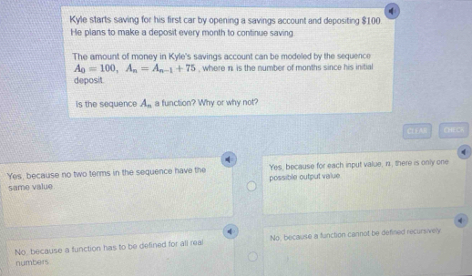 Kyle starts saving for his first car by opening a savings account and depositing $100.
He plans to make a deposit every month to continue saving.
The amount of money in Kyle's savings account can be modeled by the sequence
A_0=100, A_n=A_n-1+75 , where n is the number of months since his initial
deposit.
is the sequence A_n a function? Why or why not?
CL£AI CHECK
Yes, because no two terms in the sequence have the Yes, because for each input value, iz, there is only one
same value. possible output value
No, because a function has to be defined for all rea No, because a function cannot be defined recursively
numbers