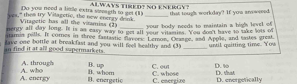 ALWAYS TIRED? NO ENERGY?
Do you need a little extra strength to get (1) that tough workday? If you answered
'yes," then try Vitagetic, the new energy drink._
Vitagetic has all the vitamins (2) your body needs to maintain a high level of
energy all day long. It is an easy way to get all your vitamins. You don't have to take lots of
itamin pills. It comes in three fantastic flavors: Lemon, Orange, and Apple, and tastes great.
Iave one bottle at breakfast and you will feel healthy and (3)
an find it at all good supermarkets. _until quitting time. You
A. through B. up C. out D. to
A. who C. whose D. that
B. whom
A. energy B. energetic C. energize D. energetically