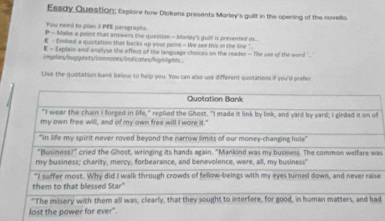 Essay Question; Explore how Dickens presents Marley's guilt in the opening of the novella. 
You need to plan 3 PEE paragraphs. 
P - Make a poiet mat answers the question - Marlay's guilt is presmited ms 
E - Embed a quotation that backs up your point - We see this in the line ". 
E - Explain and anallyse the effect of the language choices on the reader - The use of the word .' 
/mplies/ruggexts/connotes/indicates/highlights 
U'se the quotation bank below to help you. You can also use different quotations if you'd prefer 
as 
e 
d