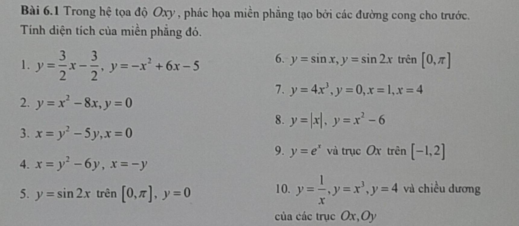 Trong hệ tọa độ Oxy , phác họa miền phẳng tạo bởi các đường cong cho trước. 
Tính diện tích của miền phẳng đó. 
1. y= 3/2 x- 3/2 , y=-x^2+6x-5
6. y=sin x, y=sin 2x trên [0,π ]
7. y=4x^3, y=0, x=1, x=4
2. y=x^2-8x, y=0
8. y=|x|, y=x^2-6
3. x=y^2-5y, x=0
9. y=e^x và trục Ox trên [-1,2]
4. x=y^2-6y, x=-y
5. y=sin 2x trên [0,π ], y=0 10. y= 1/x , y=x^3, y=4 và chiều dương 
của các trục . Ox, Oy