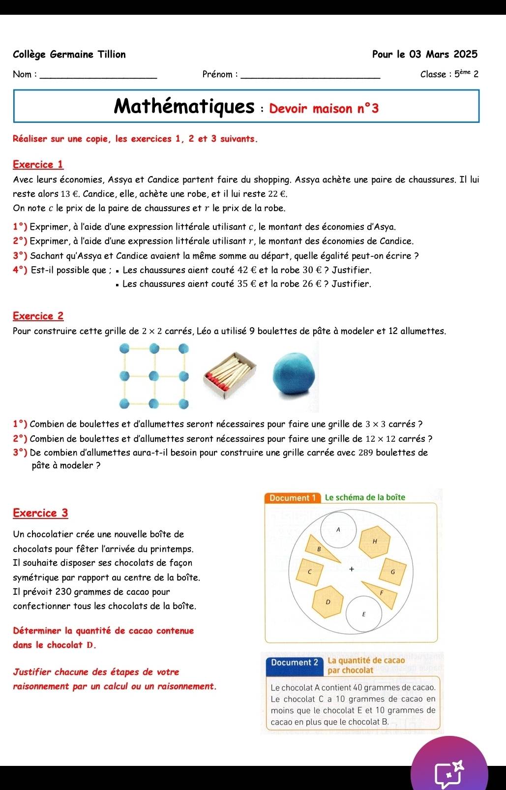 Collège Germaine Tillion Pour le 03 Mars 2025
Nom : _Prénom :_ Classe : 5^(eme)2
* Mathématiques : Devoir maison n° 3
Réaliser sur une copie, les exercices 1, 2 et 3 suivants.
Exercice 1
Avec leurs économies, Assya et Candice partent faire du shopping. Assya achète une paire de chaussures. Il lui
reste alors 13 €. Candice, elle, achète une robe, et il lui reste 22 €.
On note c le prix de la paire de chaussures et r le prix de la robe.
1°) Exprimer, à l'aide d'une expression littérale utilisant c, le montant des économies d'Asya.
2°) Exprimer, à l'aide d'une expression littérale utilisant r, le montant des économies de Candice.
3°) Sachant qu'Assya et Candice avaient la même somme au départ, quelle égalité peut-on écrire ?
4°) Est-il possible que ; • Les chaussures aient couté 42 € et la robe 30 €? Justifier.
* Les chaussures aient couté 35 € et la robe 26€ ? Justifier.
Exercice 2
Pour construire cette grille de 2* 2 carrés, Léo a utilisé 9 boulettes de pâte à modeler et 12 allumettes.
1°) Combien de boulettes et d'allumettes seront nécessaires pour faire une grille de 3* 3 carrés ?
2°) Combien de boulettes et d'allumettes seront nécessaires pour faire une grille de 12* 12 carrés ?
3°) De combien d'allumettes aura-t-il besoin pour construire une grille carrée avec 289 boulettes de
pâte à modeler ?
Document 1  Le schéma de la boîte
Exercice 3
Un chocolatier crée une nouvelle boîte de
A
H
chocolats pour fêter l'arrivée du printemps.
B
Il souhaite disposer ses chocolats de façon
C + G
symétrique par rapport au centre de la boîte.
Il prévoit 230 grammes de cacao pour
F
confectionner tous les chocolats de la boîte.
D
E
Déterminer la quantité de cacao contenue
dans le chocolat D.
Document 2 La quantité de cacao
Justifier chacune des étapes de votre par chocolat
raisonnement par un calcul ou un raisonnement. Le chocolat A contient 40 grammes de cacao.
Le chocolat C a 10 grammes de cacao en
moins que le chocolat É et 10 grammes de
cacao en plus que le chocolat B.