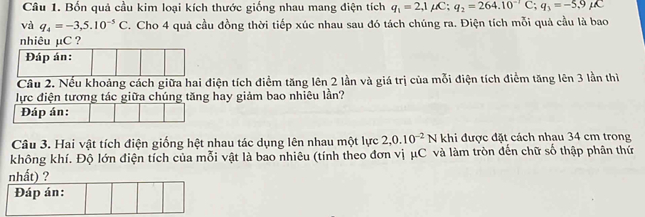 Bốn quả cầu kim loại kích thước giống nhau mang điện tích q_1=2,1mu C; q_2=264.10^(-7)C; q_3=-5,9mu C
và q_4=-3,5.10^(-5)C. Cho 4 quả cầu đồng thời tiếp xúc nhau sau đó tách chúng ra. Điện tích mỗi quả cầu là bao 
nhiêu µC ? 
Đáp án: 
Câu 2. Nếu khoảng cách giữa hai điện tích điểm tăng lên 2 lần và giá trị của mỗi điện tích điểm tăng lên 3 lần thì 
lực điện tương tác giữa chúng tăng hay giảm bao nhiêu lần? 
Đáp án: 
Câu 3. Hai vật tích điện giống hệt nhau tác dụng lên nhau một lực 2, 0.10^(-2)N khi được đặt cách nhau 34 cm trong 
không khí. Độ lớn điện tích của mỗi vật là bao nhiêu (tính theo đơn vị μC và làm tròn đến chữ số thập phân thứ 
nhất) ? 
Đáp án: