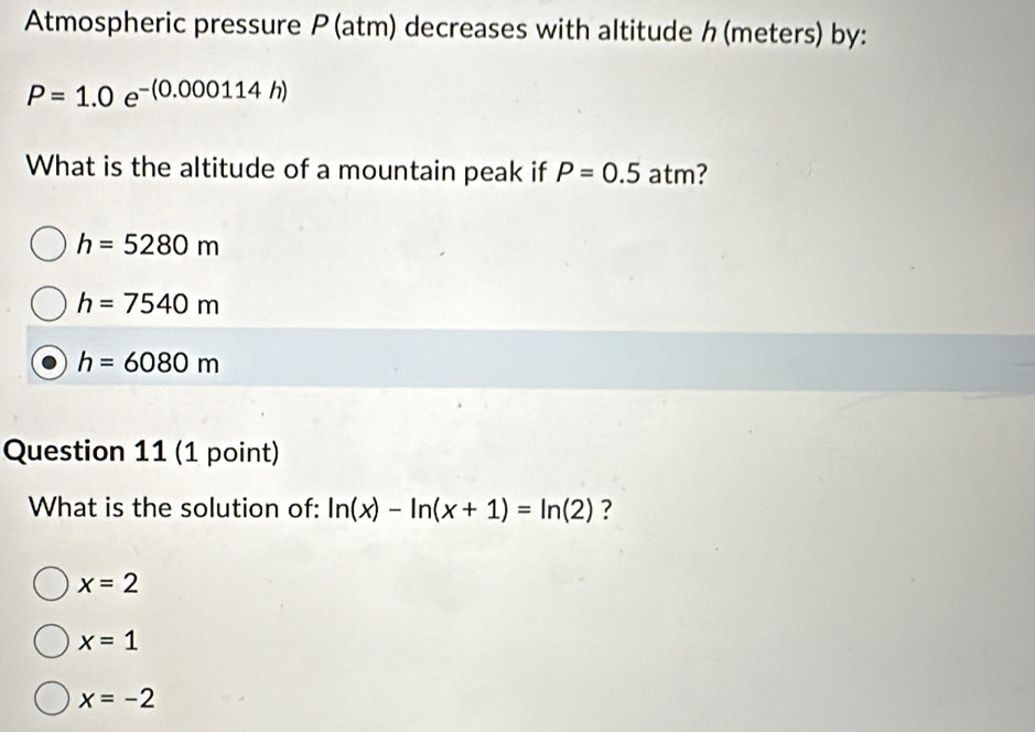 Atmospheric pressure P(atm) decreases with altitude h (meters) by:
P=1.0e^(-(0.000114h))
What is the altitude of a mountain peak if P=0.5 atm?
h=5280m
h=7540m
h=6080m
Question 11 (1 point)
What is the solution of: ln (x)-ln (x+1)=ln (2) ?
x=2
x=1
x=-2