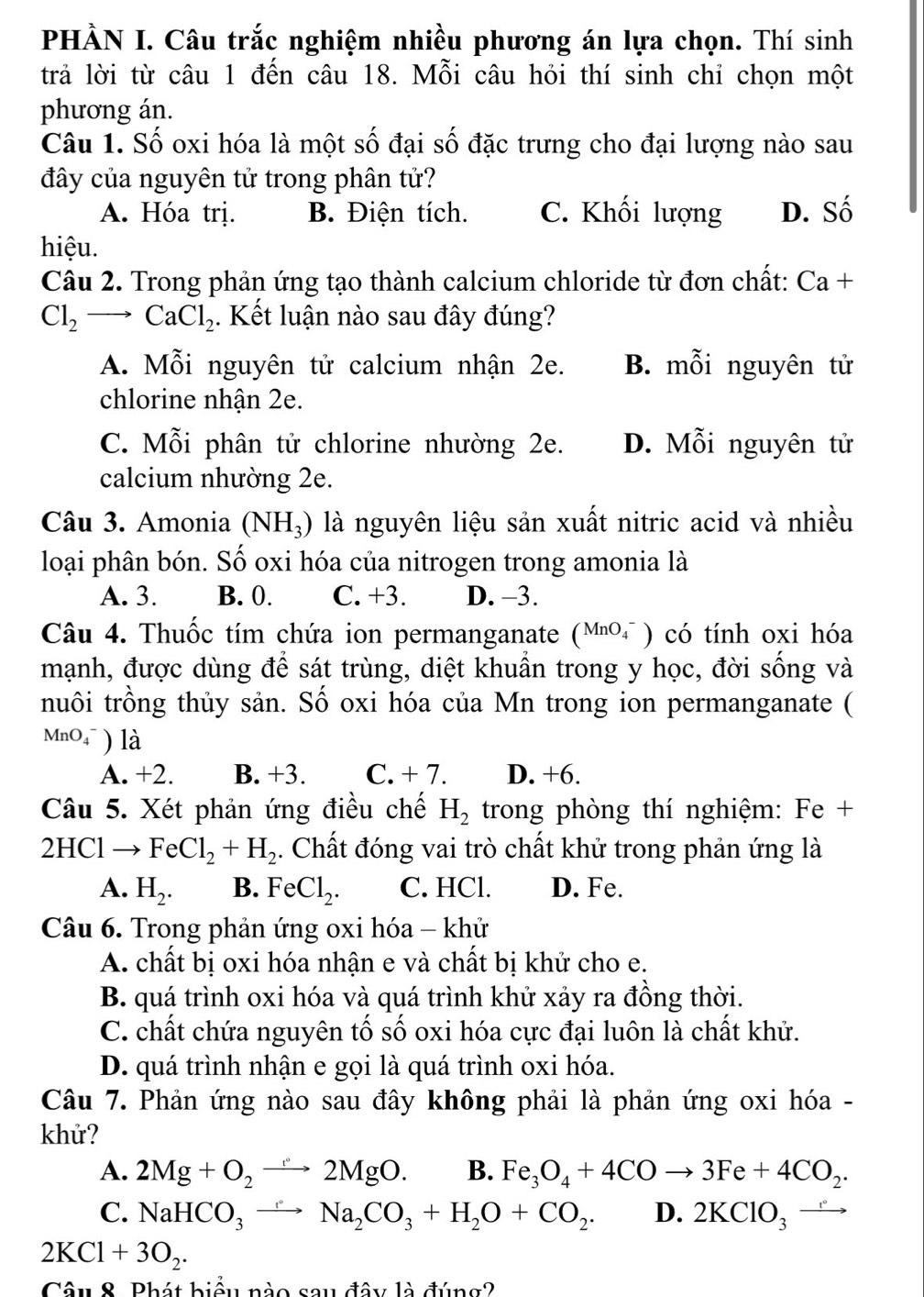 PHÀN I. Câu trắc nghiệm nhiều phương án lựa chọn. Thí sinh
trả lời từ câu 1 đến câu 18. Mỗi câu hỏi thí sinh chỉ chọn một
phương án.
Câu 1. Số oxi hóa là một số đại số đặc trưng cho đại lượng nào sau
đây của nguyên tử trong phân tử?
A. Hóa trị. B. Điện tích. C. Khối lượng D. Số
hiệu.
Câu 2. Trong phản ứng tạo thành calcium chloride từ đơn chất: Ca+
Cl_2 to CaCl_2. Kết luận nào sau đây đúng?
A. Mỗi nguyên tử calcium nhận 2e. B. mỗi nguyên tử
chlorine nhận 2e.
C. Mỗi phân tử chlorine nhường 2e. D. Mỗi nguyên tử
calcium nhường 2e.
Câu 3. Amonia (NH_3) là nguyên liệu sản xuất nitric acid và nhiều
loại phân bón. Số oxi hóa của nitrogen trong amonia là
A. 3. B. 0. C. +3. D. -3.
Câu 4. Thuốc tím chứa ion permanganate (MnO_4^(-) có tính oxi hóa
mạnh, được dùng để sát trùng, diệt khuẩn trong y học, đời sống và
nuôi trồng thủy sản. Số oxi hóa của Mn trong ion permanganate (
MnO4 ) là
A. +2. B. +3. C. + 7. D. +6.
Câu 5. Xét phản ứng điều chế H_2) trong phòng thí nghiệm: Fe +
2HCl → FeCl_2+H_2. Chất đóng vai trò chất khử trong phản ứng là
A. H_2. B. FeCl_2. C. HCl. D. Fe.
Câu 6. Trong phản ứng oxi hóa - khử
A. chất bị oxi hóa nhận e và chất bị khử cho e.
B. quá trình oxi hóa và quá trình khử xảy ra đồng thời.
C. chất chứa nguyên tố số oxi hóa cực đại luôn là chất khử.
D. quá trình nhận e gọi là quá trình oxi hóa.
Câu 7. Phản ứng nào sau đây không phải là phản ứng oxi hóa -
khử?
A. 2Mg+O_2to 2MgO. B. Fe_3O_4+4COto 3Fe+4CO_2.
C. NaHCO_3to Na_2CO_3+H_2O+CO_2. D. 2KClO_3
2KCl+3O_2.
Câu 8. Phát biểu nào sau đây là đúng?