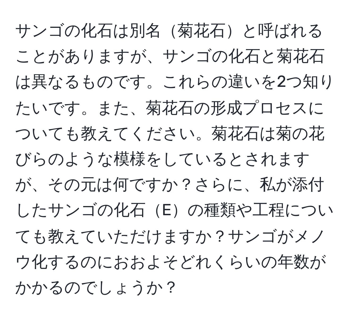 サンゴの化石は別名菊花石と呼ばれることがありますが、サンゴの化石と菊花石は異なるものです。これらの違いを2つ知りたいです。また、菊花石の形成プロセスについても教えてください。菊花石は菊の花びらのような模様をしているとされますが、その元は何ですか？さらに、私が添付したサンゴの化石Eの種類や工程についても教えていただけますか？サンゴがメノウ化するのにおおよそどれくらいの年数がかかるのでしょうか？