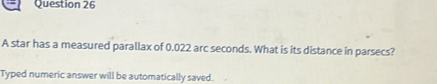 A star has a measured parallax of 0.022 arc seconds. What is its distance in parsecs? 
Typed numeric answer will be automatically saved.