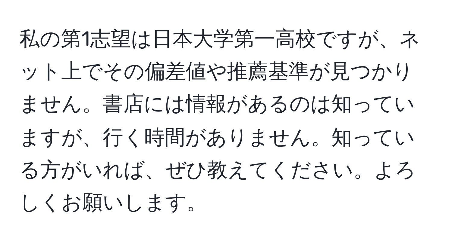 私の第1志望は日本大学第一高校ですが、ネット上でその偏差値や推薦基準が見つかりません。書店には情報があるのは知っていますが、行く時間がありません。知っている方がいれば、ぜひ教えてください。よろしくお願いします。