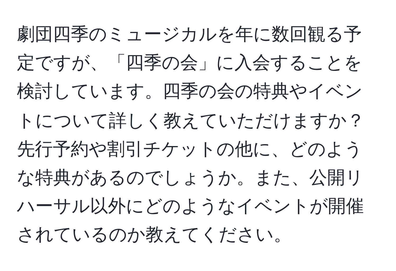 劇団四季のミュージカルを年に数回観る予定ですが、「四季の会」に入会することを検討しています。四季の会の特典やイベントについて詳しく教えていただけますか？先行予約や割引チケットの他に、どのような特典があるのでしょうか。また、公開リハーサル以外にどのようなイベントが開催されているのか教えてください。