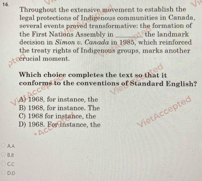 Throughout the extensive movement to establish the
legal protections of Indigenous communities in Canada,
several events proved transformative: the formation of
the First Nations Assembly in _the landmark
decision in Simon v. Canada in 1985, which reinforced
the treaty rights of Indigenous groups, marks another
crucial moment.
Which choice completes the text so that it
conforms to the conventions of Standard English?
A) 1968, for instance, the
B) 1968, for instance. The
Viet ccepte
C) 1968 for instance, the
D) 1968. For instance, the
A.A
B.B
C.C
D.D