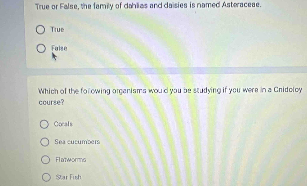 True or False, the family of dahlias and daisies is named Asteraceae.
True
False
Which of the following organisms would you be studying if you were in a Cnidoloy
course?
Corals
Sea cucumbers
Flatworms
Star Fish