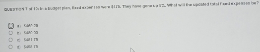 of 10: In a budget plan, fixed expenses were $475. They have gone up 5%. What will the updated total fixed expenses be?
a) $469.25
b) $480.00
c) $481.75
d) $498.75