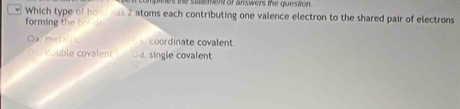 pleles the statement or answers the question.
Which type of bond has 2 atoms each contributing one valence electron to the shared pair of electrons
forming the bou d
t uc coordinate covalent
ble covalent d. single covalent