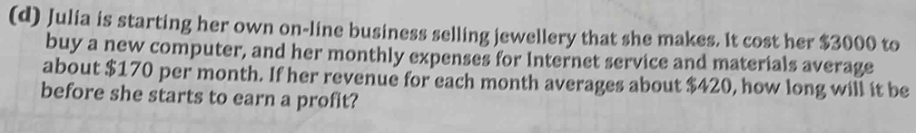 Julia is starting her own on-line business selling jewellery that she makes. It cost her $3000 to 
buy a new computer, and her monthly expenses for Internet service and materials average 
about $170 per month. If her revenue for each month averages about $420, how long will it be 
before she starts to earn a profit?